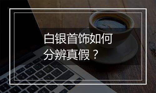 白银首饰如何分辨真假？