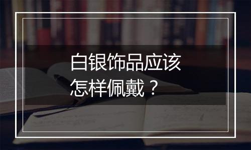 白银饰品应该怎样佩戴？