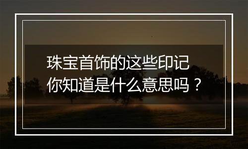 珠宝首饰的这些印记 你知道是什么意思吗？