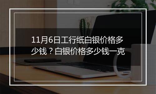 11月6日工行纸白银价格多少钱？白银价格多少钱一克