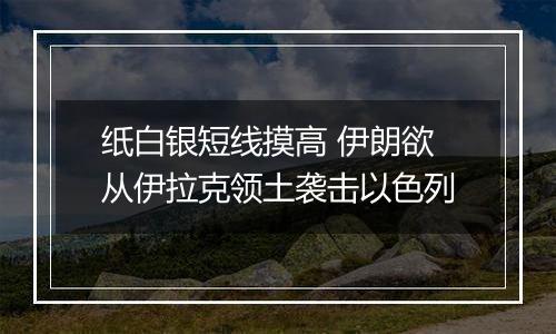 纸白银短线摸高 伊朗欲从伊拉克领土袭击以色列