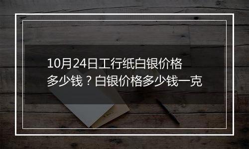 10月24日工行纸白银价格多少钱？白银价格多少钱一克