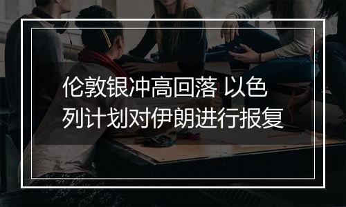 伦敦银冲高回落 以色列计划对伊朗进行报复