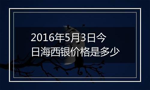 2016年5月3日今日海西银价格是多少