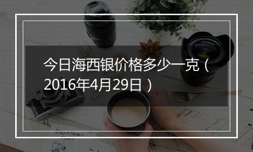 今日海西银价格多少一克（2016年4月29日）