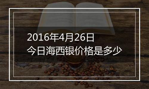 2016年4月26日今日海西银价格是多少