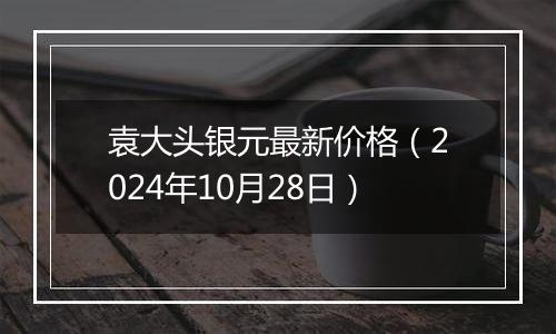 袁大头银元最新价格（2024年10月28日）