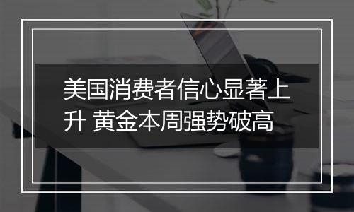 美国消费者信心显著上升 黄金本周强势破高