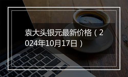 袁大头银元最新价格（2024年10月17日）