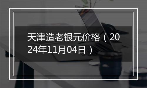 天津造老银元价格（2024年11月04日）