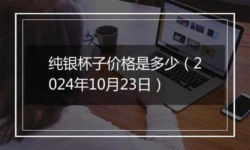 纯银杯子价格是多少（2024年10月23日）