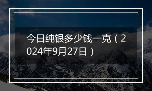 今日纯银多少钱一克（2024年9月27日）