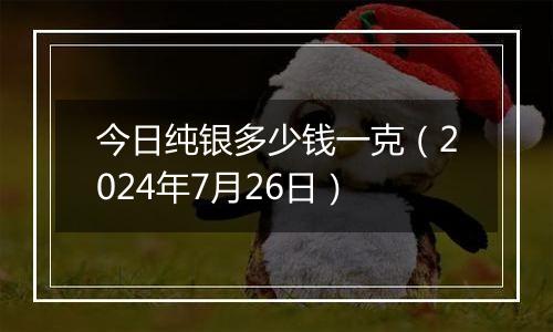 今日纯银多少钱一克（2024年7月26日）