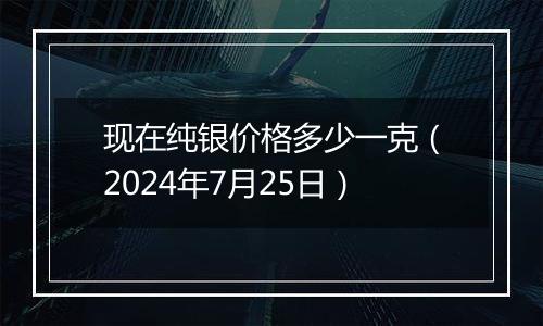 现在纯银价格多少一克（2024年7月25日）