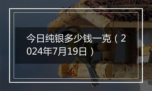 今日纯银多少钱一克（2024年7月19日）