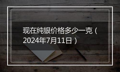 现在纯银价格多少一克（2024年7月11日）