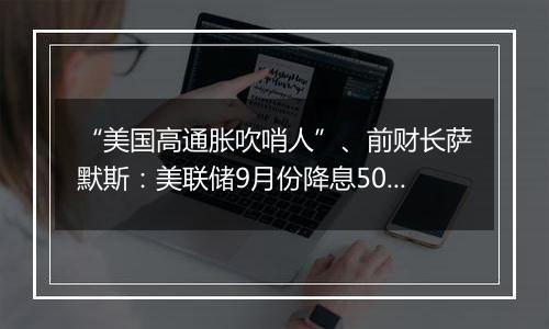 “美国高通胀吹哨人”、前财长萨默斯：美联储9月份降息50个基点是一个错误