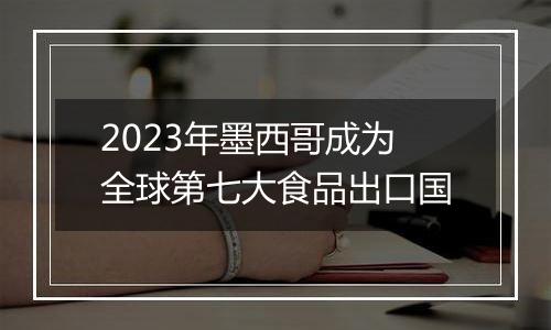 2023年墨西哥成为全球第七大食品出口国