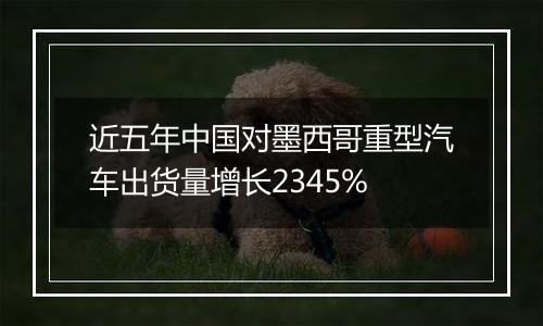 近五年中国对墨西哥重型汽车出货量增长2345%