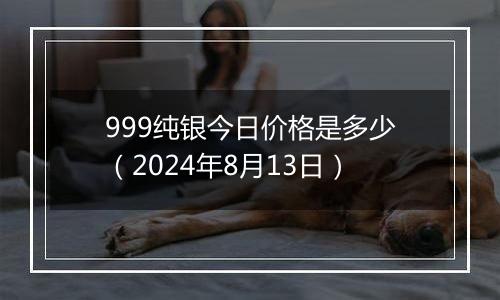 999纯银今日价格是多少（2024年8月13日）