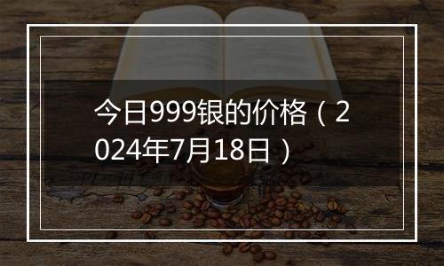 今日999银的价格（2024年7月18日）