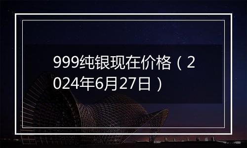 999纯银现在价格（2024年6月27日）