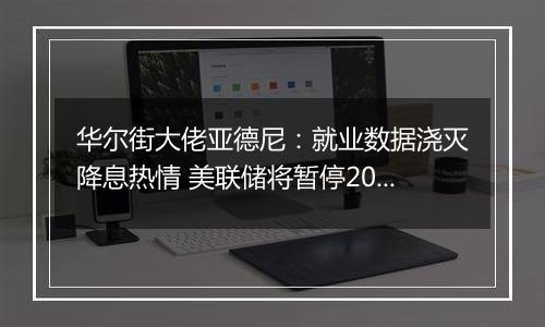 华尔街大佬亚德尼：就业数据浇灭降息热情 美联储将暂停2024年货币宽松