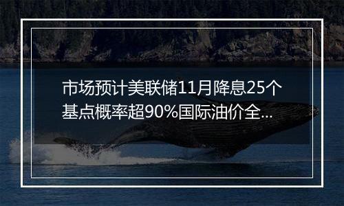 市场预计美联储11月降息25个基点概率超90%国际油价全周累计显著上涨