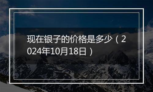 现在银子的价格是多少（2024年10月18日）