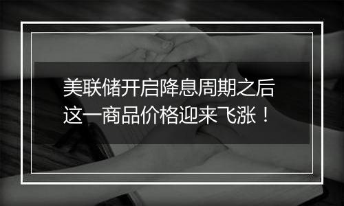 美联储开启降息周期之后 这一商品价格迎来飞涨！