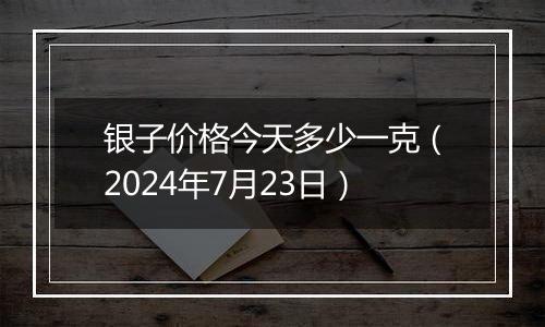 银子价格今天多少一克（2024年7月23日）