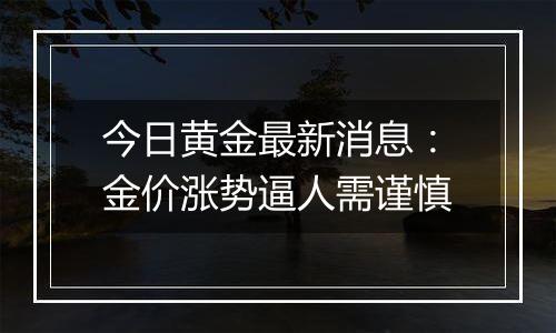 今日黄金最新消息：金价涨势逼人需谨慎