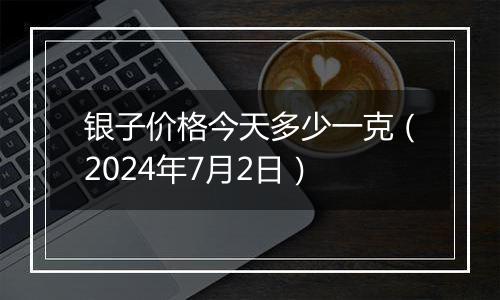 银子价格今天多少一克（2024年7月2日）