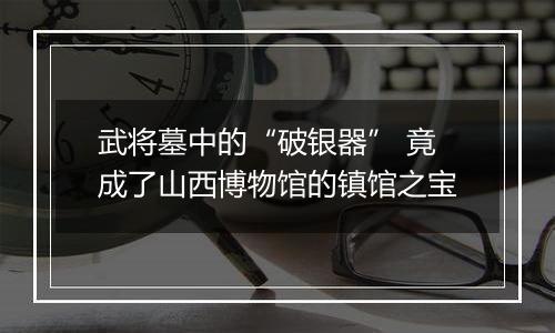 武将墓中的“破银器” 竟成了山西博物馆的镇馆之宝