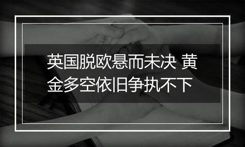 英国脱欧悬而未决 黄金多空依旧争执不下