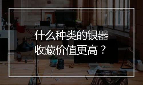 什么种类的银器收藏价值更高？