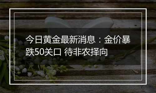 今日黄金最新消息：金价暴跌50关口 待非农择向