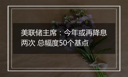 美联储主席：今年或再降息两次 总幅度50个基点