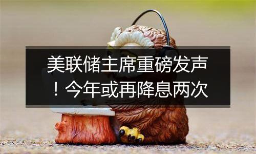 美联储主席重磅发声！今年或再降息两次