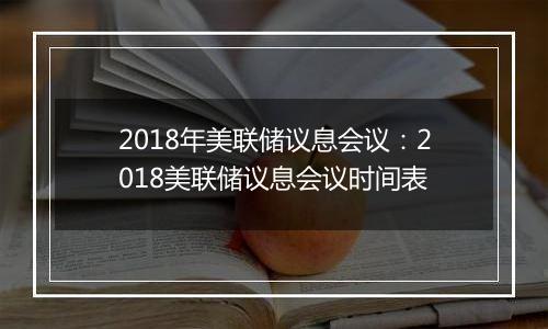 2018年美联储议息会议：2018美联储议息会议时间表