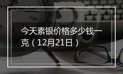 今天素银价格多少钱一克（12月21日）