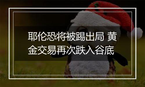 耶伦恐将被踢出局 黄金交易再次跌入谷底