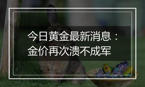 今日黄金最新消息：金价再次溃不成军