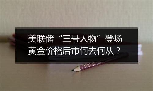 美联储“三号人物”登场 黄金价格后市何去何从？