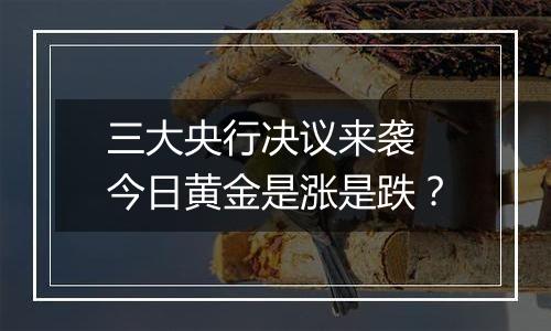 三大央行决议来袭 今日黄金是涨是跌？