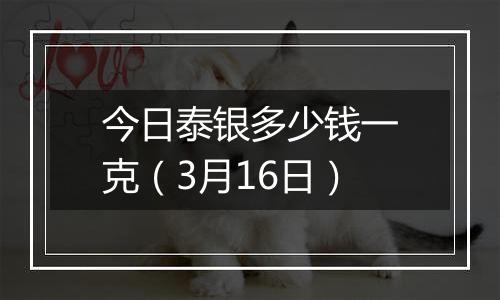 今日泰银多少钱一克（3月16日）