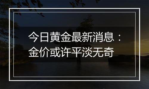 今日黄金最新消息：金价或许平淡无奇