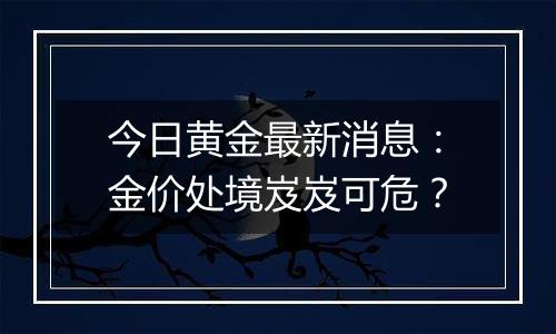 今日黄金最新消息：金价处境岌岌可危？