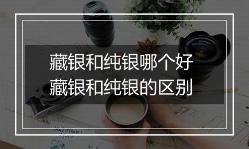 藏银和纯银哪个好 藏银和纯银的区别