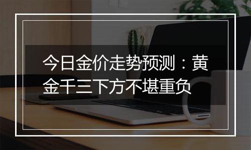 今日金价走势预测：黄金千三下方不堪重负